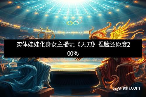 实体娃娃化身女主播玩《天刀》捏脸还原度200％